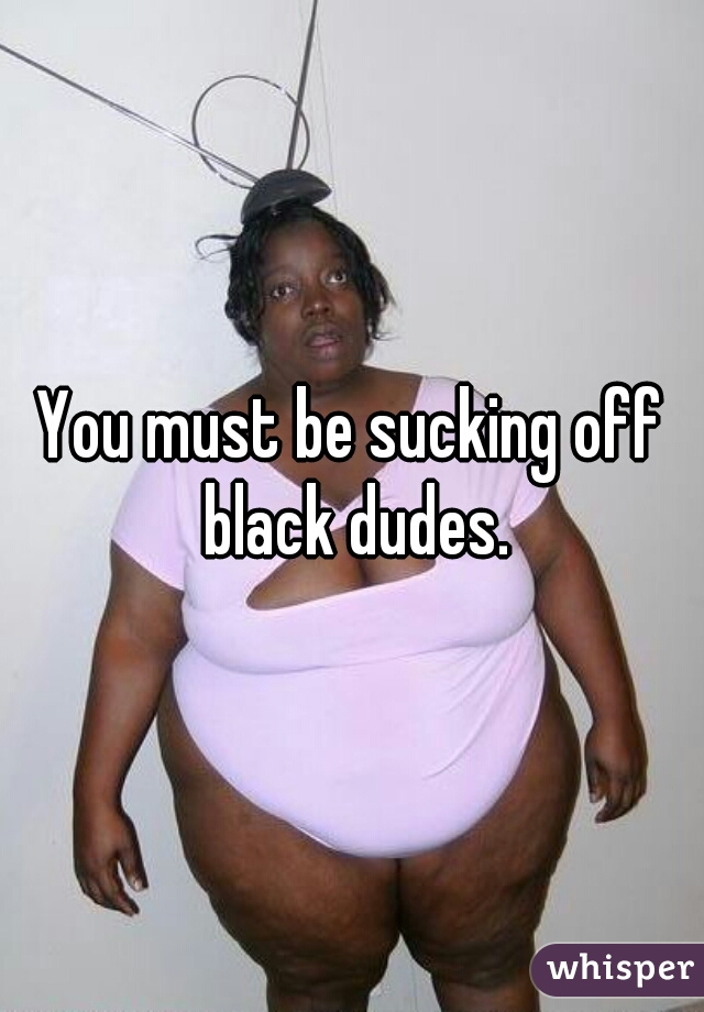 You must be sucking off black dudes.