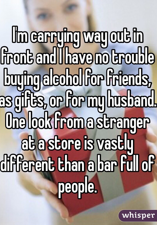 I'm carrying way out in front and I have no trouble buying alcohol for friends, as gifts, or for my husband. One look from a stranger at a store is vastly different than a bar full of people. 