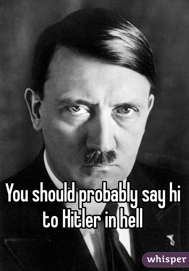 You should probably say hi to Hitler in hell 