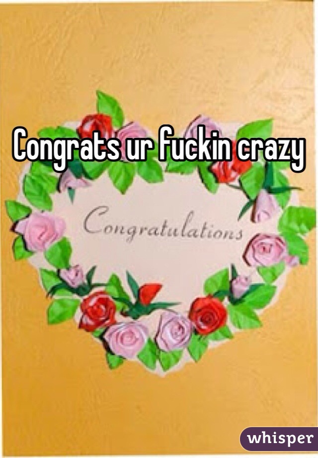 Congrats ur fuckin crazy