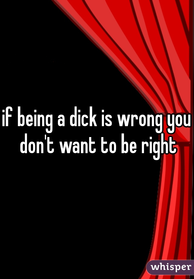 if being a dick is wrong you don't want to be right