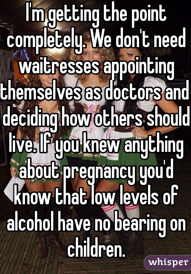 I'm getting the point completely. We don't need waitresses appointing themselves as doctors and deciding how others should live. If you knew anything about pregnancy you'd know that low levels of alcohol have no bearing on children. 