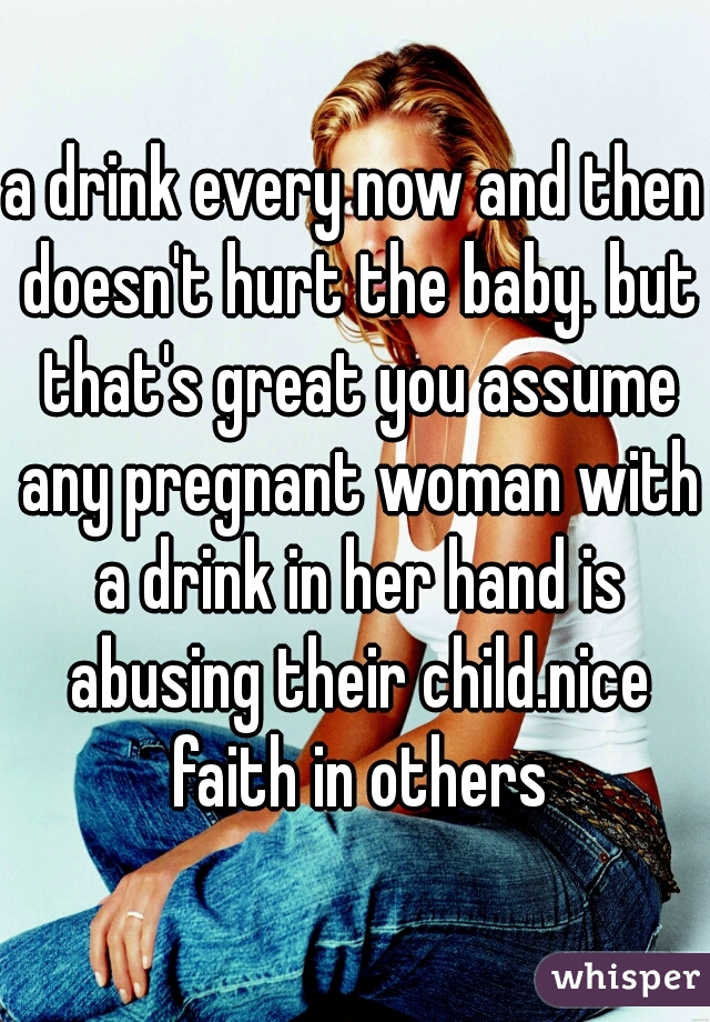 a drink every now and then doesn't hurt the baby. but that's great you assume any pregnant woman with a drink in her hand is abusing their child.nice faith in others