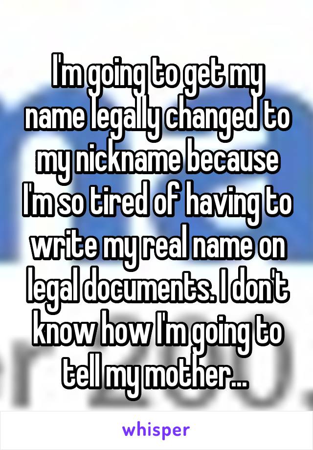 I'm going to get my name legally changed to my nickname because I'm so tired of having to write my real name on legal documents. I don't know how I'm going to tell my mother... 
