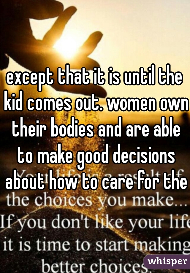 except that it is until the kid comes out. women own their bodies and are able to make good decisions about how to care for them