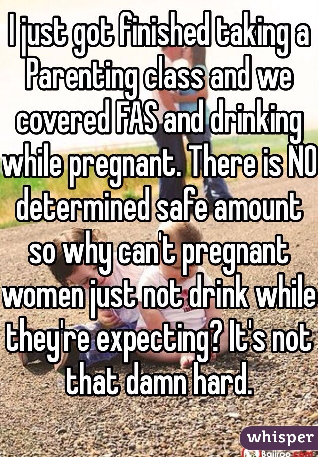 I just got finished taking a Parenting class and we covered FAS and drinking while pregnant. There is NO determined safe amount so why can't pregnant women just not drink while they're expecting? It's not that damn hard. 