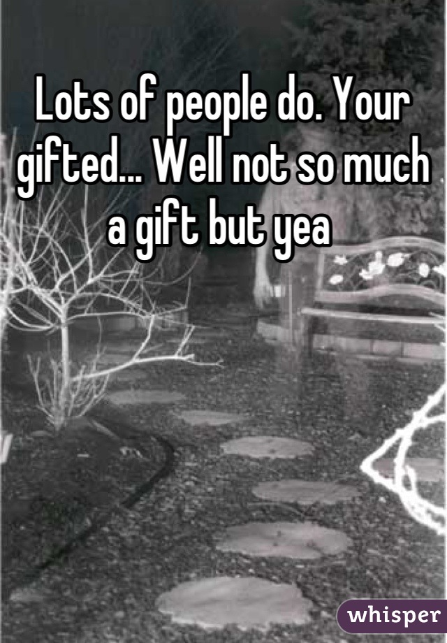 Lots of people do. Your gifted... Well not so much a gift but yea 