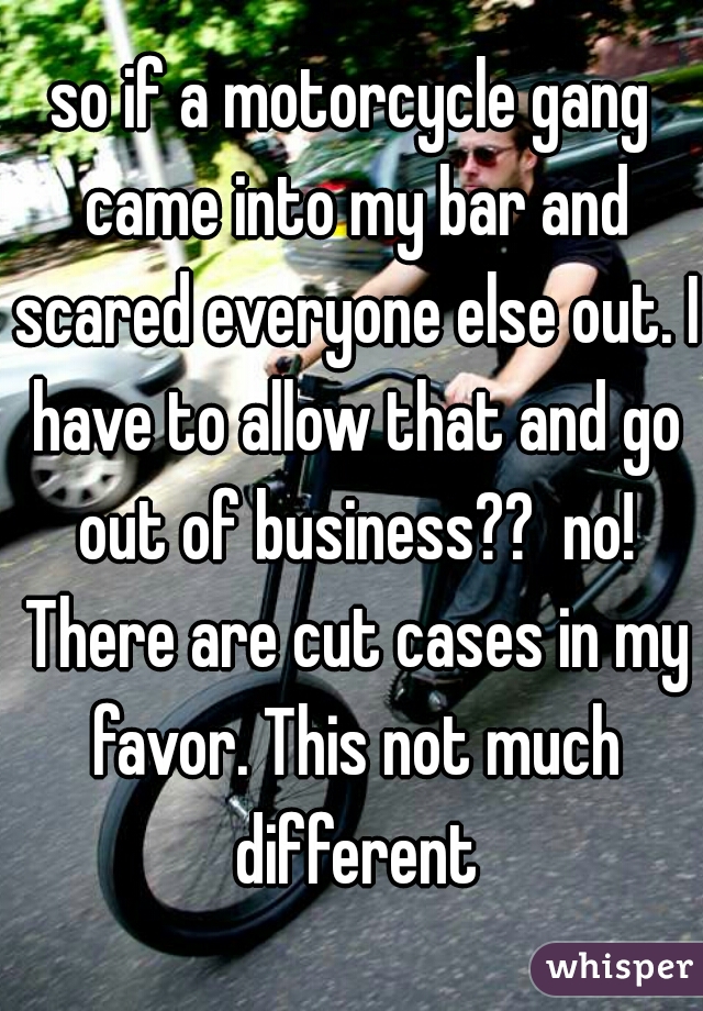 so if a motorcycle gang came into my bar and scared everyone else out. I have to allow that and go out of business??  no! There are cut cases in my favor. This not much different