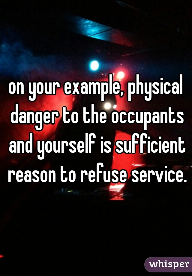 on your example, physical danger to the occupants and yourself is sufficient reason to refuse service.