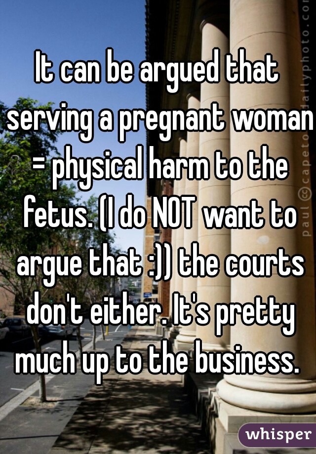 It can be argued that serving a pregnant woman = physical harm to the fetus. (I do NOT want to argue that :)) the courts don't either. It's pretty much up to the business. 