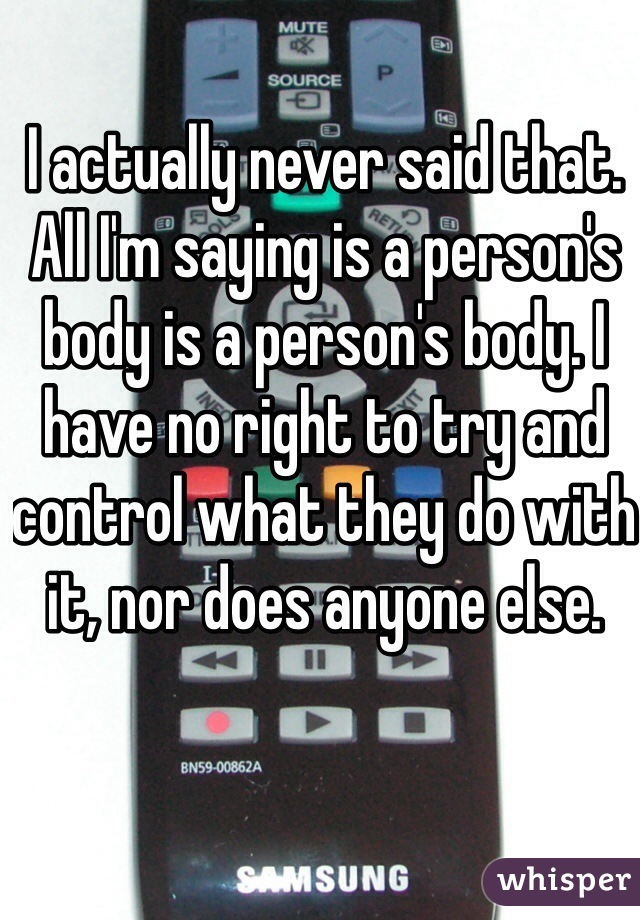 I actually never said that. All I'm saying is a person's body is a person's body. I have no right to try and control what they do with it, nor does anyone else.