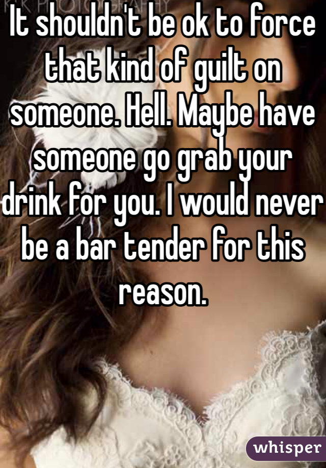 It shouldn't be ok to force that kind of guilt on someone. Hell. Maybe have someone go grab your drink for you. I would never be a bar tender for this reason. 