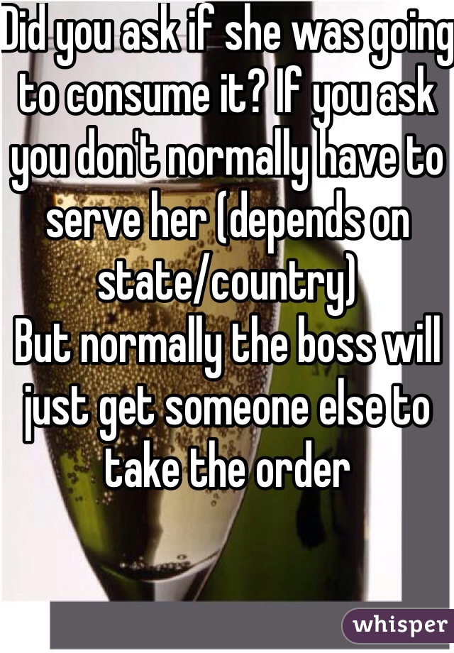 Did you ask if she was going to consume it? If you ask you don't normally have to serve her (depends on state/country) 
But normally the boss will just get someone else to take the order 