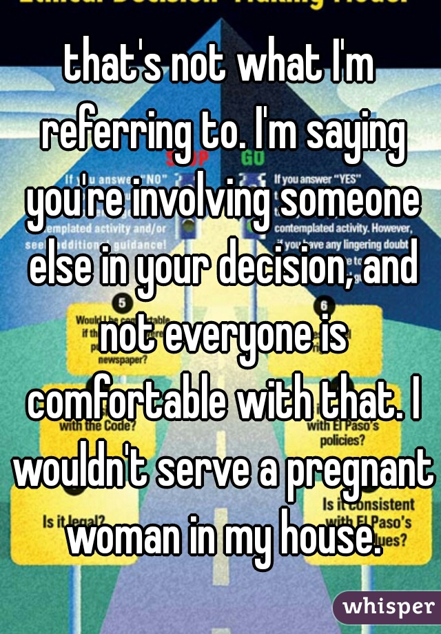 that's not what I'm referring to. I'm saying you're involving someone else in your decision, and not everyone is comfortable with that. I wouldn't serve a pregnant woman in my house.