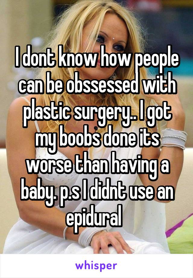 I dont know how people can be obssessed with plastic surgery.. I got my boobs done its worse than having a baby. p.s I didnt use an epidural  