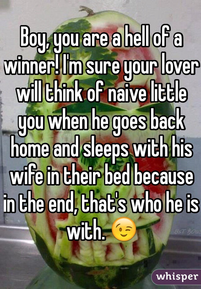 Boy, you are a hell of a winner! I'm sure your lover will think of naive little you when he goes back home and sleeps with his wife in their bed because in the end, that's who he is with. 😉