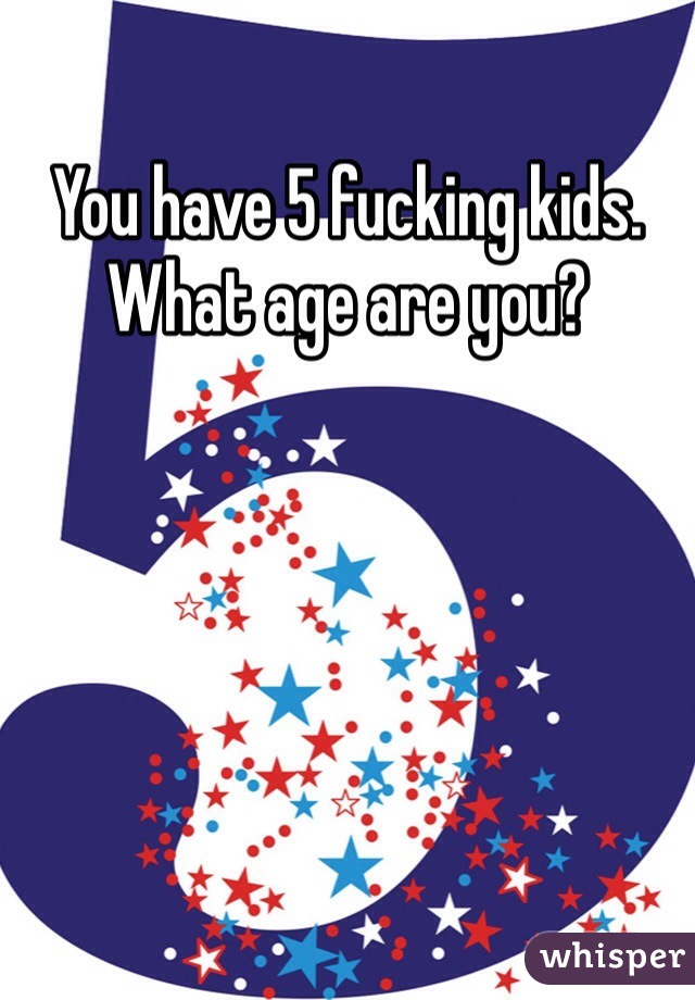 You have 5 fucking kids. What age are you?