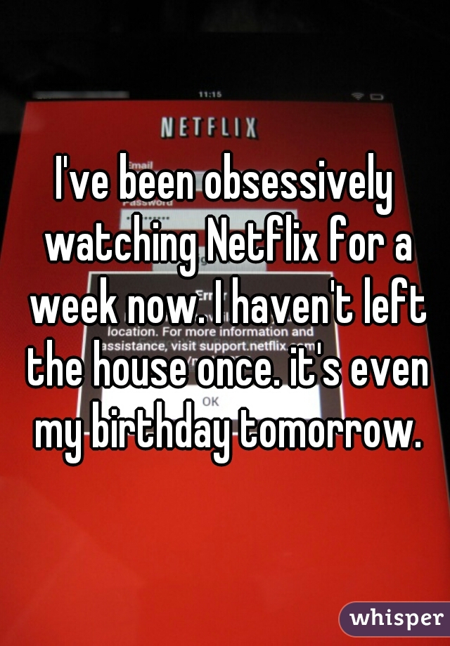 I've been obsessively watching Netflix for a week now. I haven't left the house once. it's even my birthday tomorrow.