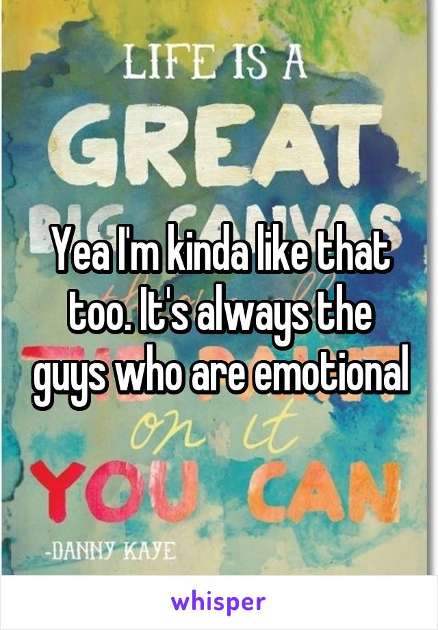 Yea I'm kinda like that too. It's always the guys who are emotional
