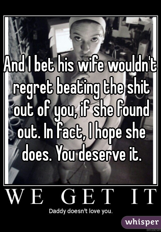 And I bet his wife wouldn't regret beating the shit out of you, if she found out. In fact, I hope she does. You deserve it.