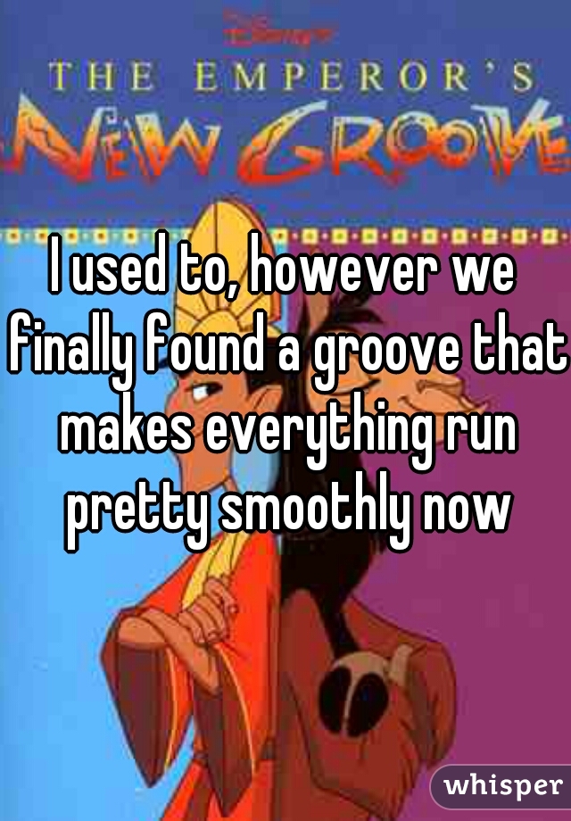 I used to, however we finally found a groove that makes everything run pretty smoothly now