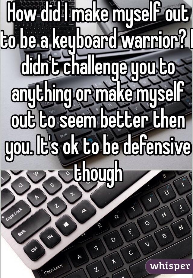 How did I make myself out to be a keyboard warrior? I didn't challenge you to anything or make myself out to seem better then you. It's ok to be defensive though