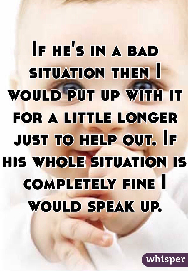 If he's in a bad situation then I would put up with it for a little longer just to help out. If his whole situation is completely fine I would speak up.