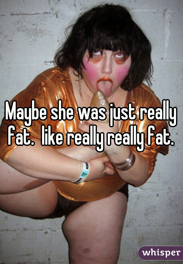 Maybe she was just really fat.  like really really fat. 