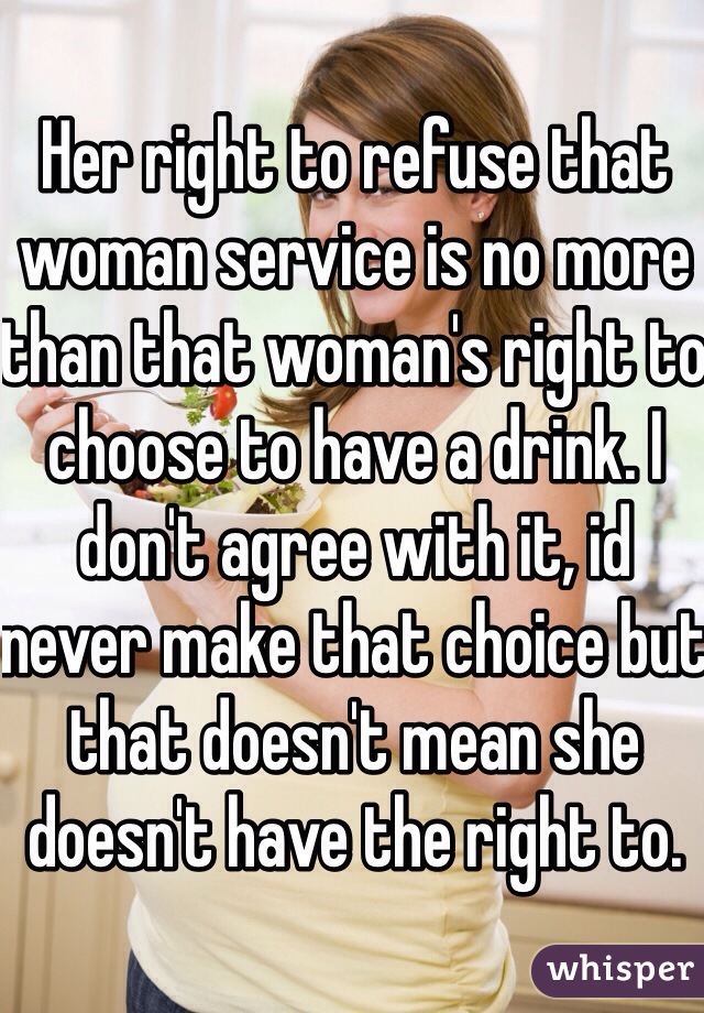 Her right to refuse that woman service is no more than that woman's right to choose to have a drink. I don't agree with it, id never make that choice but that doesn't mean she doesn't have the right to. 