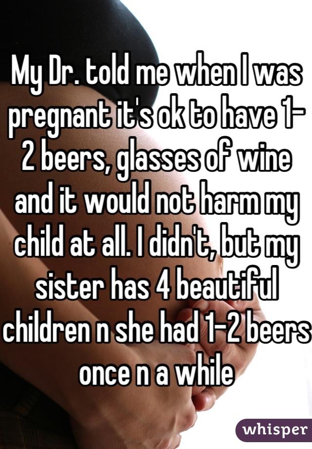My Dr. told me when I was pregnant it's ok to have 1-2 beers, glasses of wine and it would not harm my child at all. I didn't, but my sister has 4 beautiful children n she had 1-2 beers once n a while