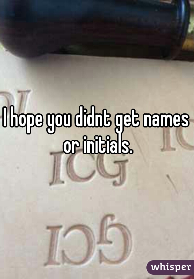 I hope you didnt get names or initials.