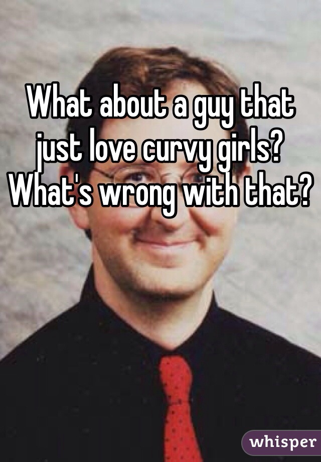 What about a guy that just love curvy girls? What's wrong with that?