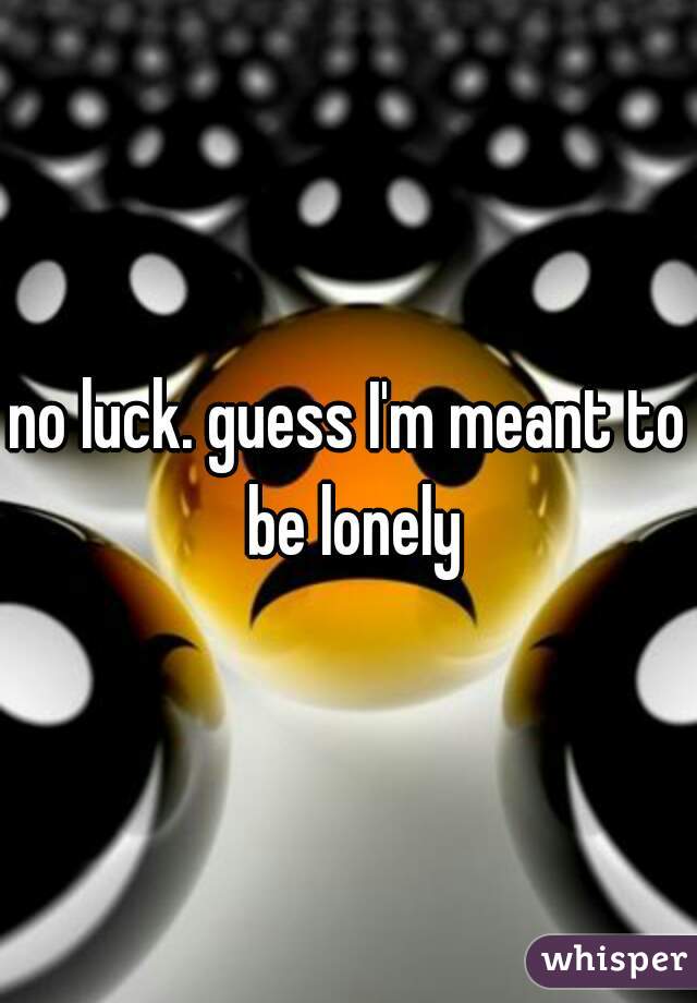 no luck. guess I'm meant to be lonely
