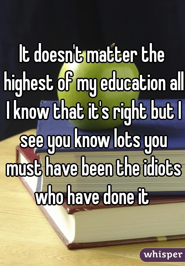 It doesn't matter the highest of my education all I know that it's right but I see you know lots you must have been the idiots who have done it 