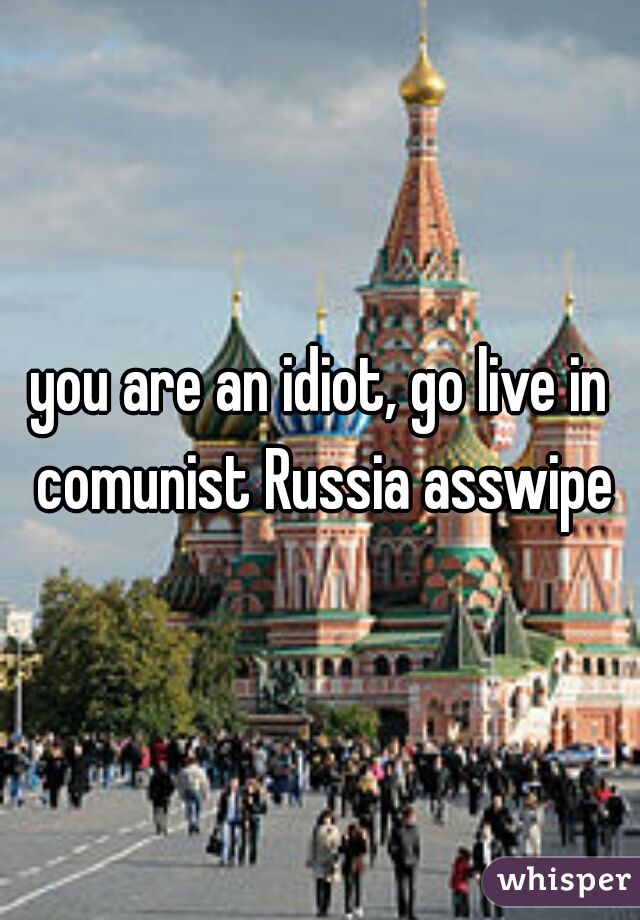 you are an idiot, go live in comunist Russia asswipe