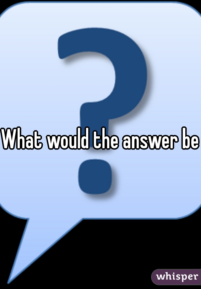What would the answer be?