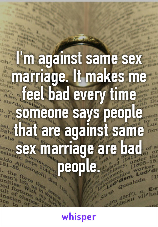 I'm against same sex marriage. It makes me feel bad every time someone says people that are against same sex marriage are bad people.