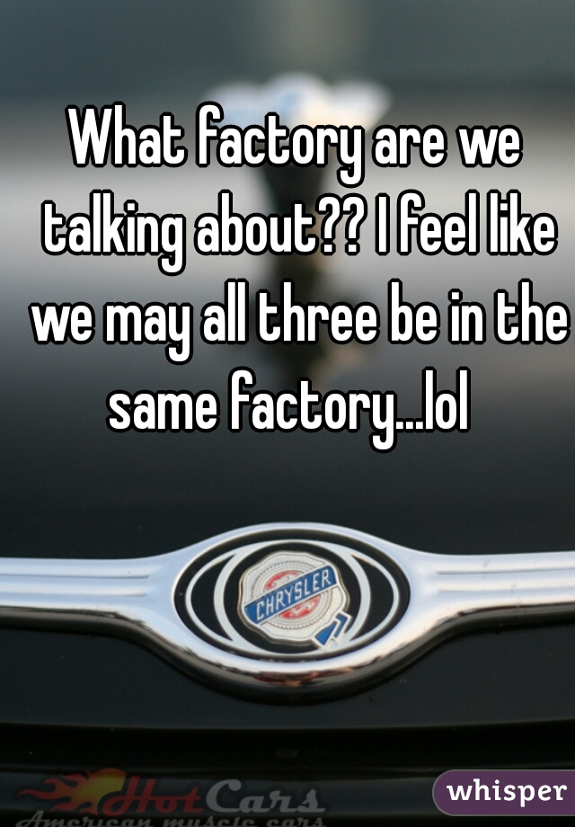 What factory are we talking about?? I feel like we may all three be in the same factory...lol  