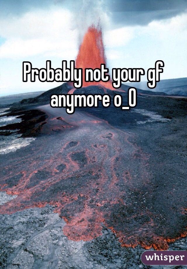 Probably not your gf anymore o_O