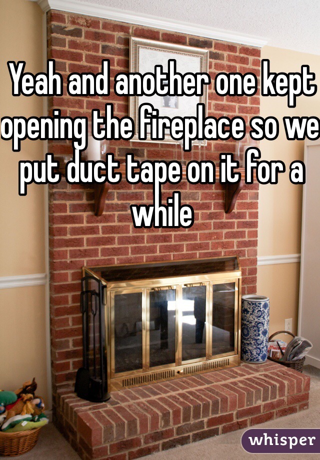 Yeah and another one kept opening the fireplace so we put duct tape on it for a while