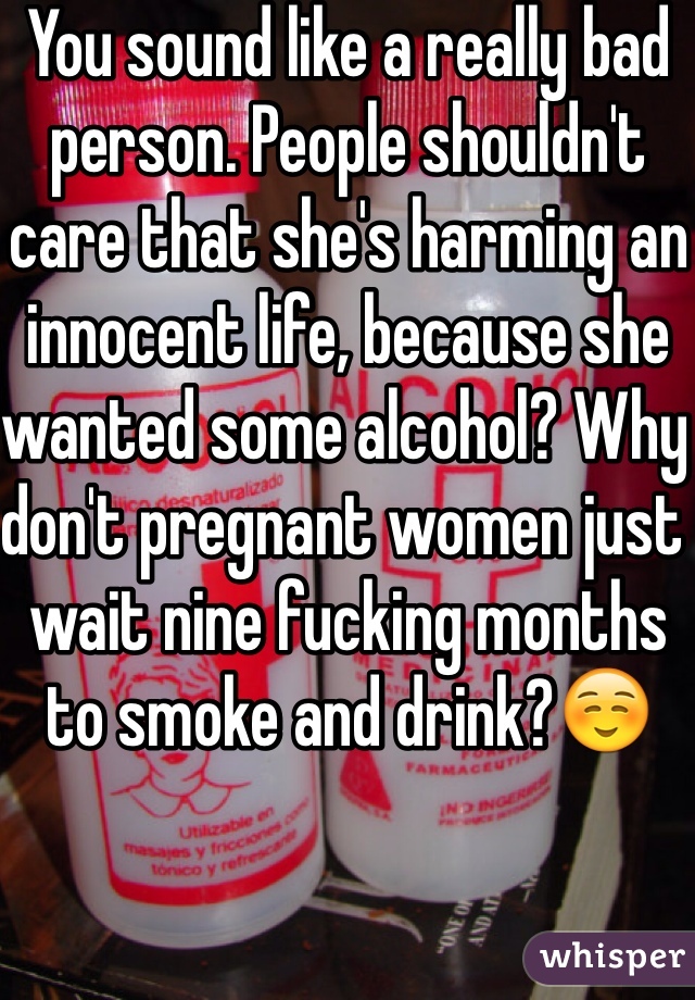 You sound like a really bad person. People shouldn't care that she's harming an innocent life, because she wanted some alcohol? Why don't pregnant women just wait nine fucking months to smoke and drink?☺️