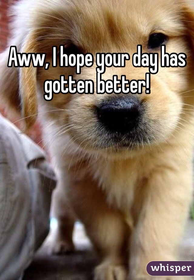Aww, I hope your day has gotten better!