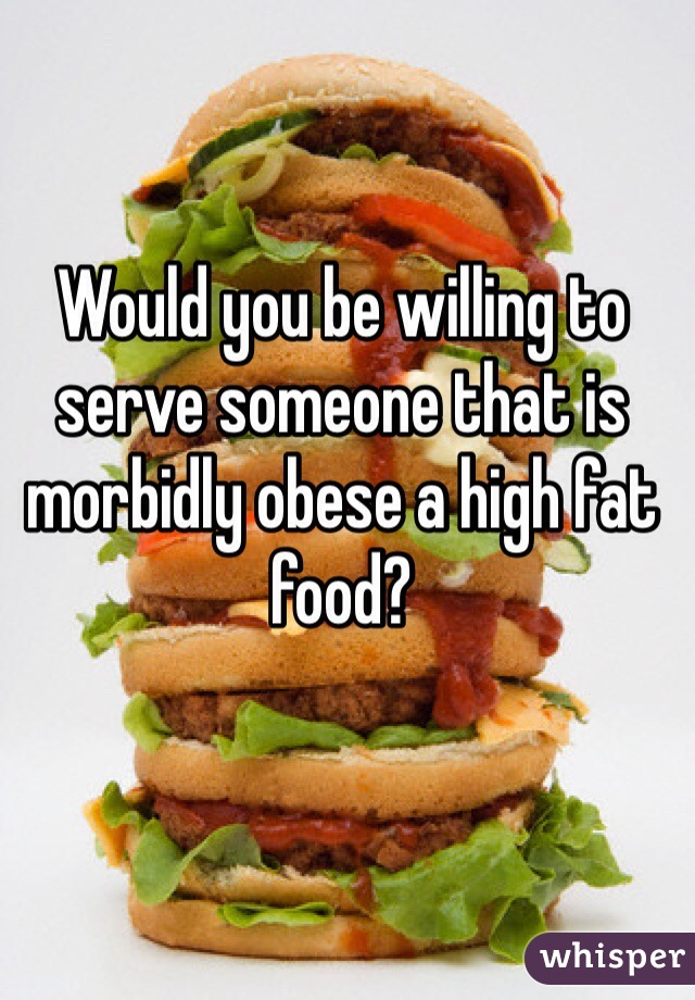 Would you be willing to serve someone that is morbidly obese a high fat food?