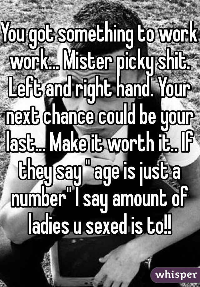 You got something to work work... Mister picky shit. Left and right hand. Your next chance could be your last... Make it worth it.. If they say " age is just a number" I say amount of ladies u sexed is to!!