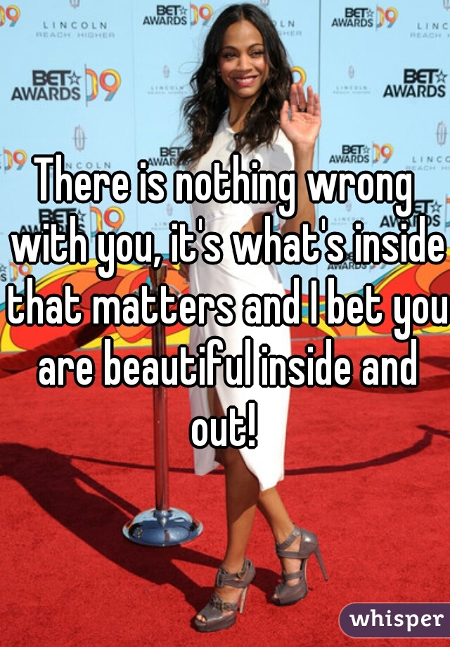 There is nothing wrong with you, it's what's inside that matters and I bet you are beautiful inside and out! 