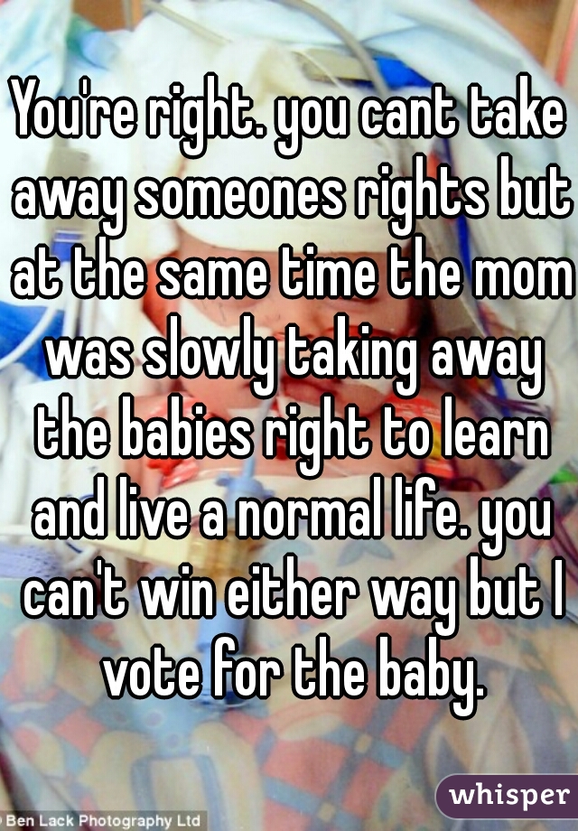 You're right. you cant take away someones rights but at the same time the mom was slowly taking away the babies right to learn and live a normal life. you can't win either way but I vote for the baby.