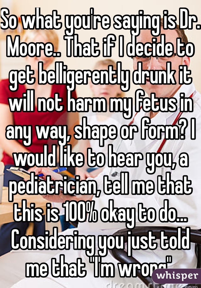 So what you're saying is Dr. Moore.. That if I decide to get belligerently drunk it will not harm my fetus in any way, shape or form? I would like to hear you, a pediatrician, tell me that this is 100% okay to do... Considering you just told me that "I'm wrong". 