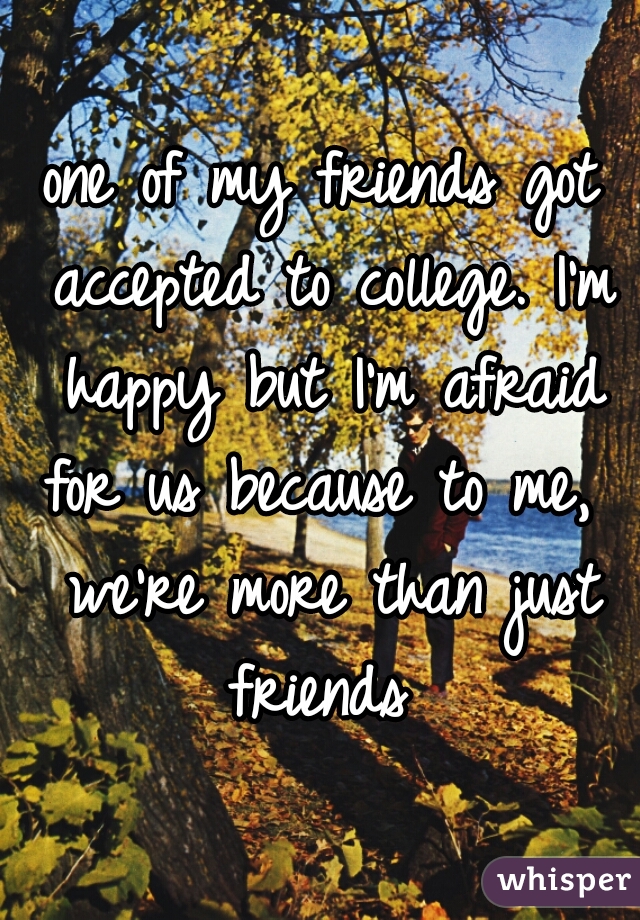 one of my friends got accepted to college. I'm happy but I'm afraid for us because to me,  we're more than just friends 