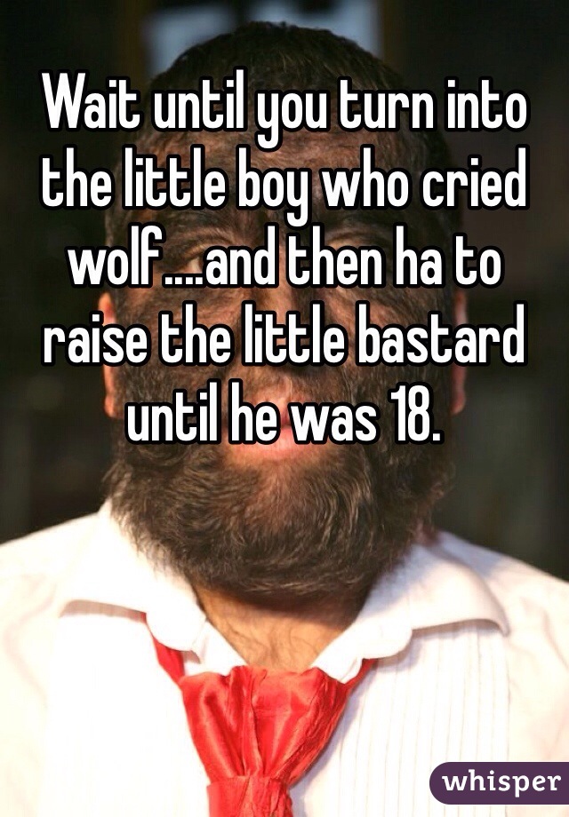 Wait until you turn into the little boy who cried wolf....and then ha to raise the little bastard until he was 18.  