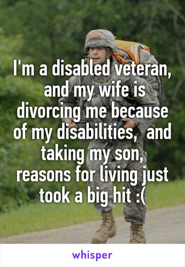 I'm a disabled veteran,  and my wife is divorcing me because of my disabilities,  and taking my son, reasons for living just took a big hit :(